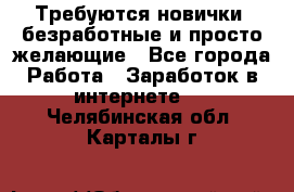 Требуются новички, безработные и просто желающие - Все города Работа » Заработок в интернете   . Челябинская обл.,Карталы г.